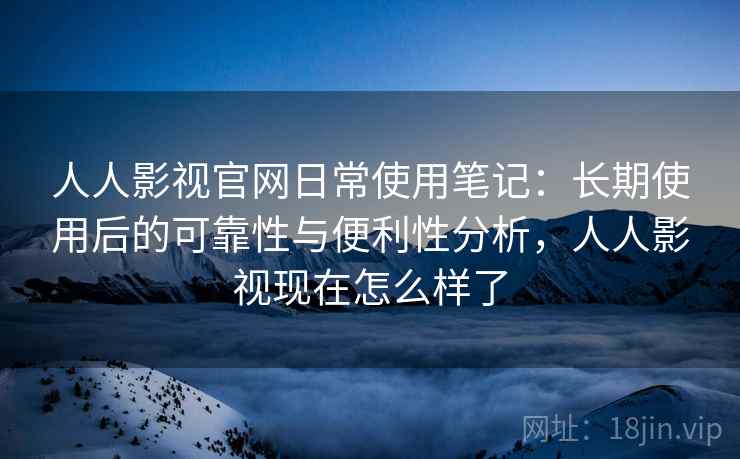人人影视官网日常使用笔记:长期使用后的可靠性与便利性分析,人人影视现在怎么样了 人人影视官网日常使用笔记:长期使用后的可靠性与便利性分析,人人影视现在怎么样了