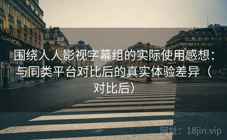 围绕人人影视字幕组的实际使用感想：与同类平台对比后的真实体验差异（对比后）