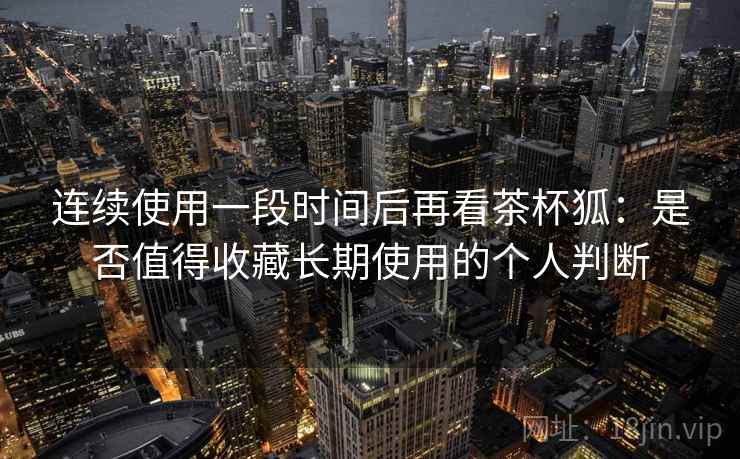 连续使用一段时间后再看茶杯狐:是否值得收藏长期使用的个人判断 连续使用一段时间后再看茶杯狐:是否值得收藏长期使用的个人判断