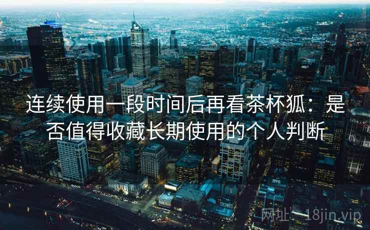 连续使用一段时间后再看茶杯狐：是否值得收藏长期使用的个人判断