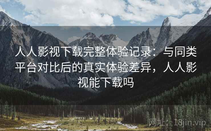 人人影视下载完整体验记录:与同类平台对比后的真实体验差异,人人影视能下载吗 人人影视下载完整体验记录:与同类平台对比后的真实体验差异,人人影视能下载吗