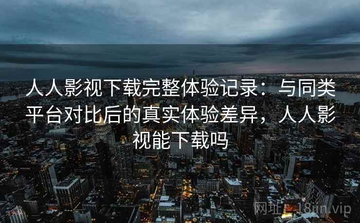 人人影视下载完整体验记录：与同类平台对比后的真实体验差异，人人影视能下载吗