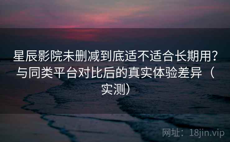 星辰影院未删减到底适不适合长期用？与同类平台对比后的真实体验差异（实测）