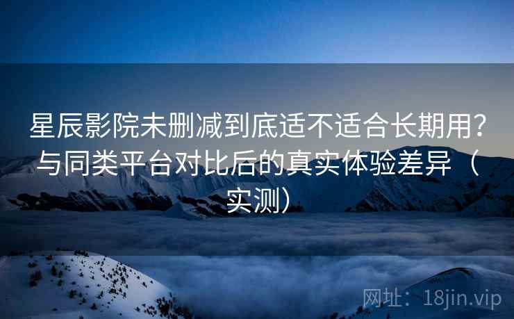 星辰影院未删减到底适不适合长期用？与同类平台对比后的真实体验差异（实测）