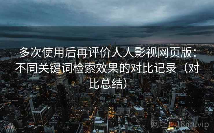 多次使用后再评价人人影视网页版：不同关键词检索效果的对比记录（对比总结）
