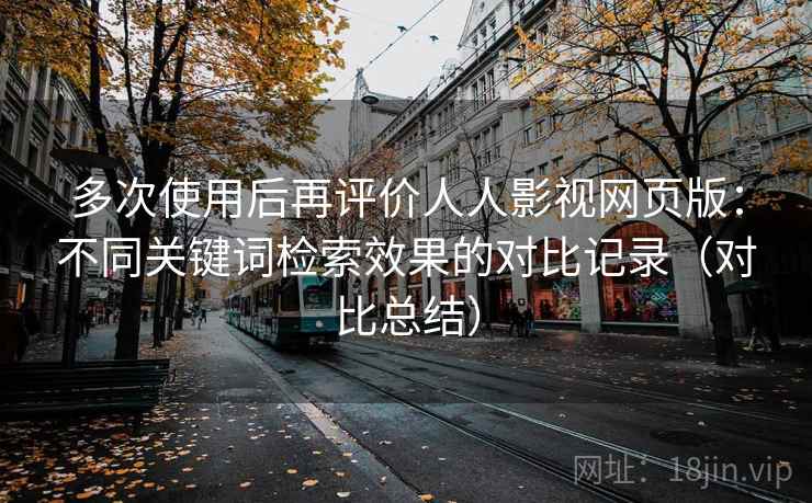 多次使用后再评价人人影视网页版:不同关键词检索效果的对比记录(对比总结) 多次使用后再评价人人影视网页版:不同关键词检索效果的对比记录(对比总结)