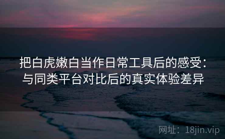 把白虎嫩白当作日常工具后的感受：与同类平台对比后的真实体验差异