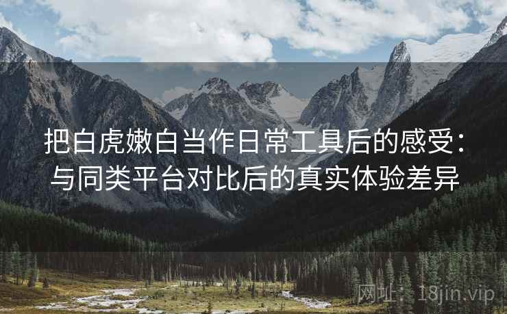 把白虎嫩白当作日常工具后的感受:与同类平台对比后的真实体验差异 把白虎嫩白当作日常工具后的感受:与同类平台对比后的真实体验差异