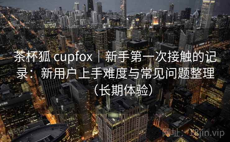 茶杯狐 cupfox|新手第一次接触的记录:新用户上手难度与常见问题整理(长期体验) 茶杯狐 cupfox|新手第一次接触的记录:新用户上手难度与常见问题整理(长期体验)