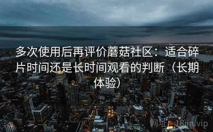 多次使用后再评价蘑菇社区：适合碎片时间还是长时间观看的判断（长期体验）