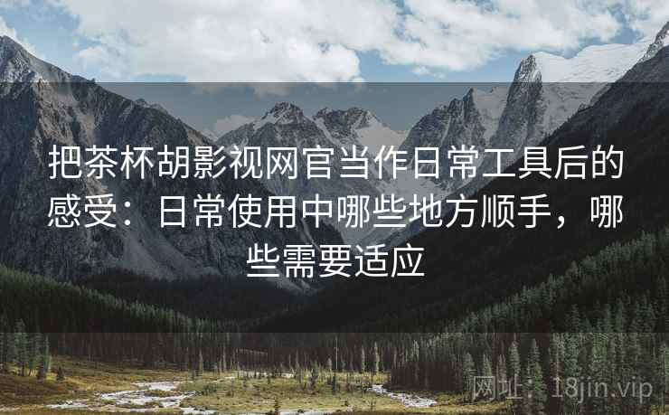 把茶杯胡影视网官当作日常工具后的感受:日常使用中哪些地方顺手,哪些需要适应 把茶杯胡影视网官当作日常工具后的感受:日常使用中哪些地方顺手,哪些需要适应