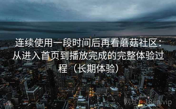 连续使用一段时间后再看蘑菇社区：从进入首页到播放完成的完整体验过程（长期体验）