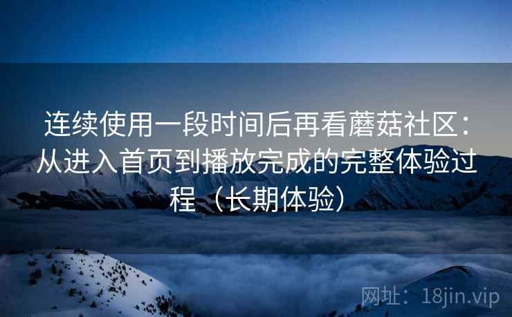 连续使用一段时间后再看蘑菇社区:从进入首页到播放完成的完整体验过程(长期体验) 连续使用一段时间后再看蘑菇社区:从进入首页到播放完成的完整体验过程(长期体验)