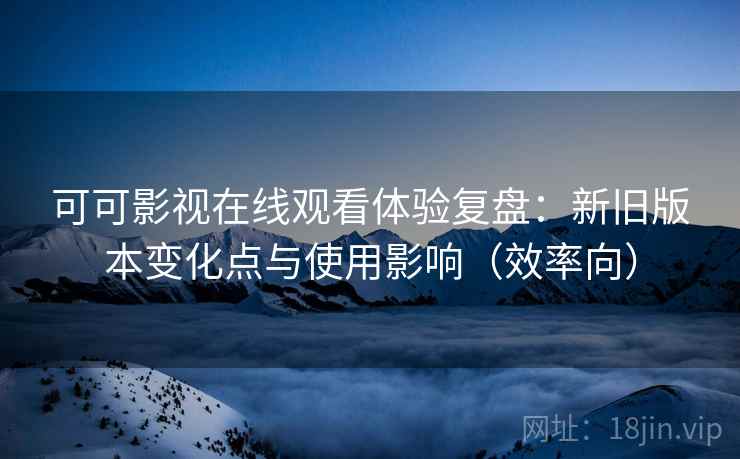 可可影视在线观看体验复盘：新旧版本变化点与使用影响（效率向）