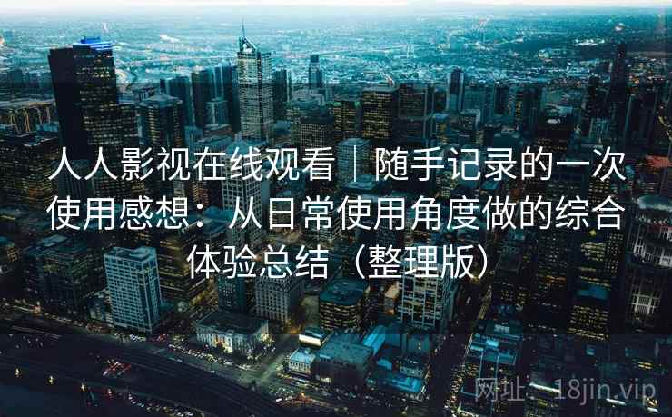 人人影视在线观看｜随手记录的一次使用感想：从日常使用角度做的综合体验总结（整理版）