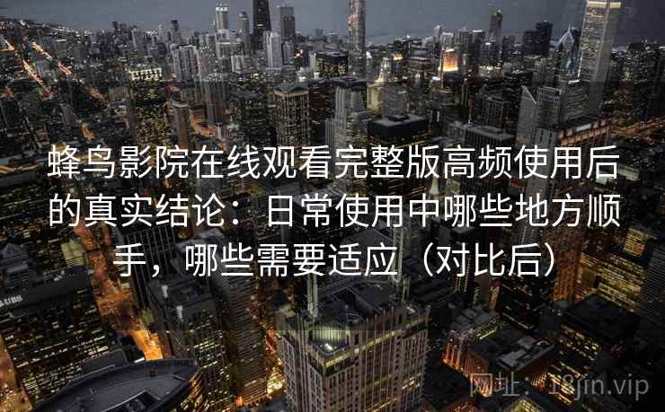 蜂鸟影院在线观看完整版高频使用后的真实结论：日常使用中哪些地方顺手，哪些需要适应（对比后）