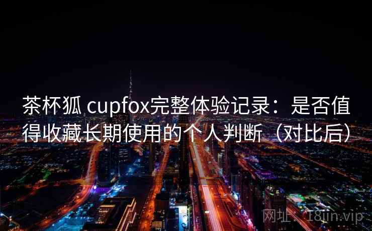 茶杯狐 cupfox完整体验记录:是否值得收藏长期使用的个人判断(对比后) 茶杯狐 cupfox完整体验记录:是否值得收藏长期使用的个人判断(对比后)