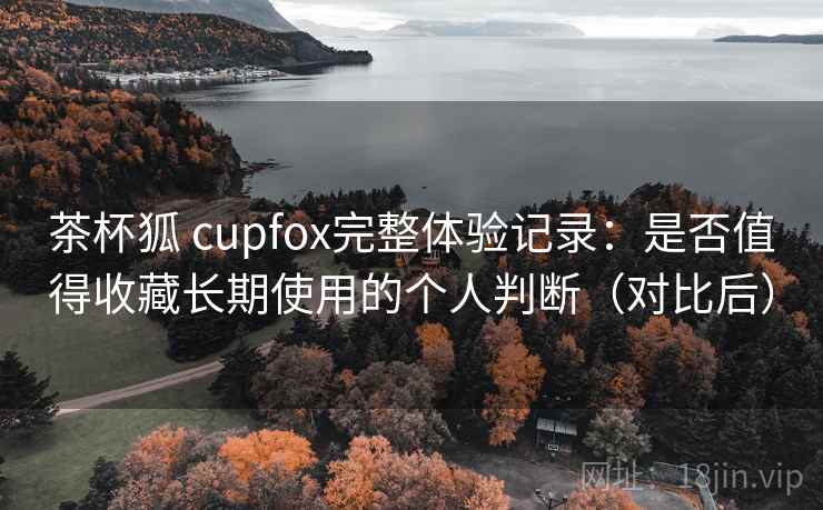 茶杯狐 cupfox完整体验记录：是否值得收藏长期使用的个人判断（对比后）