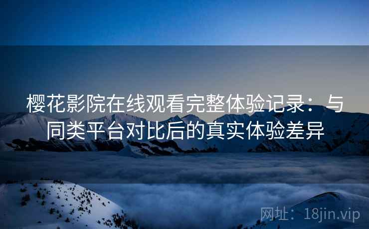 樱花影院在线观看完整体验记录：与同类平台对比后的真实体验差异