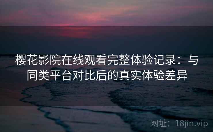 樱花影院在线观看完整体验记录：与同类平台对比后的真实体验差异