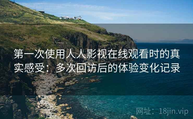第一次使用人人影视在线观看时的真实感受：多次回访后的体验变化记录
