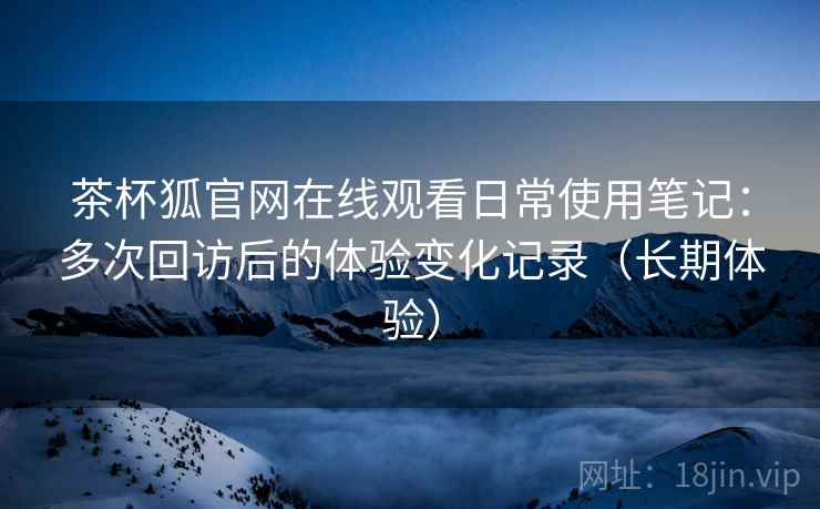 茶杯狐官网在线观看日常使用笔记：多次回访后的体验变化记录（长期体验）