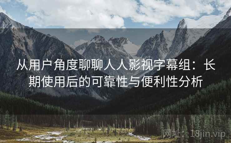 从用户角度聊聊人人影视字幕组：长期使用后的可靠性与便利性分析