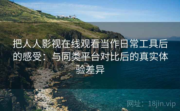 把人人影视在线观看当作日常工具后的感受：与同类平台对比后的真实体验差异