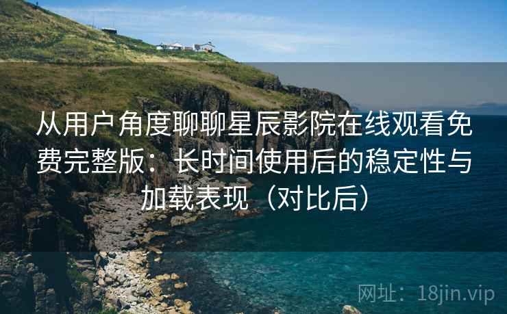 从用户角度聊聊星辰影院在线观看免费完整版：长时间使用后的稳定性与加载表现（对比后）