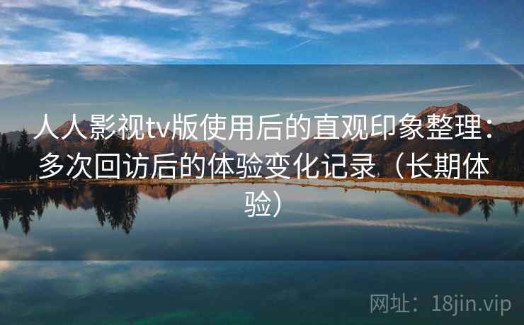 人人影视tv版使用后的直观印象整理：多次回访后的体验变化记录（长期体验）
