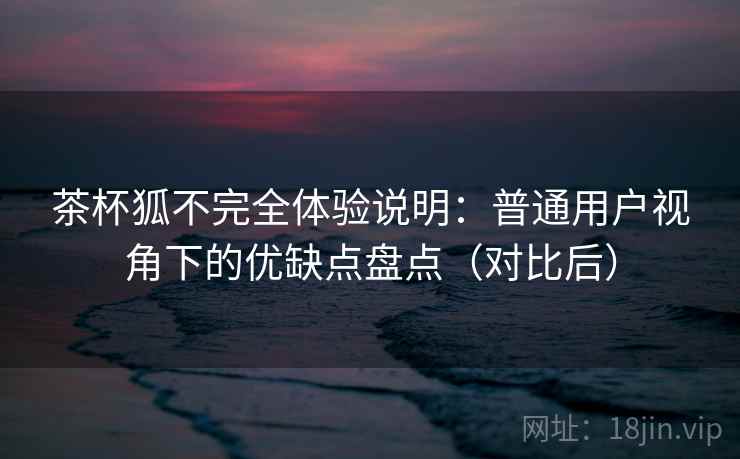 茶杯狐不完全体验说明:普通用户视角下的优缺点盘点(对比后) 茶杯狐不完全体验说明:普通用户视角下的优缺点盘点(对比后)