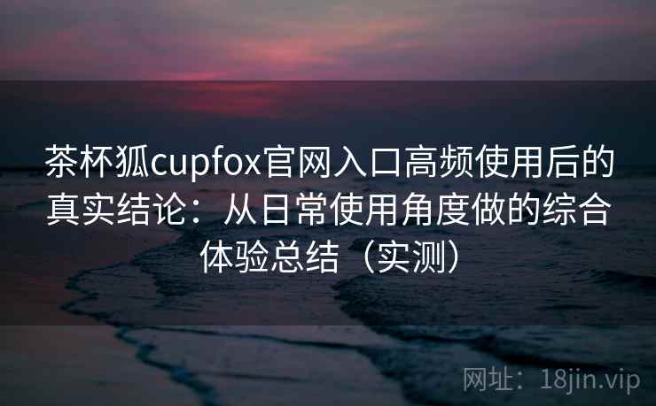 茶杯狐cupfox官网入口高频使用后的真实结论：从日常使用角度做的综合体验总结（实测）