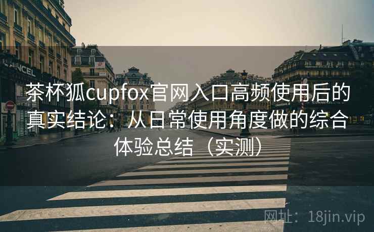 茶杯狐cupfox官网入口高频使用后的真实结论：从日常使用角度做的综合体验总结（实测）