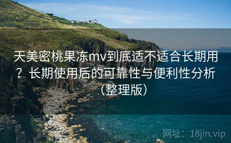 天美密桃果冻mv到底适不适合长期用？长期使用后的可靠性与便利性分析（整理版）