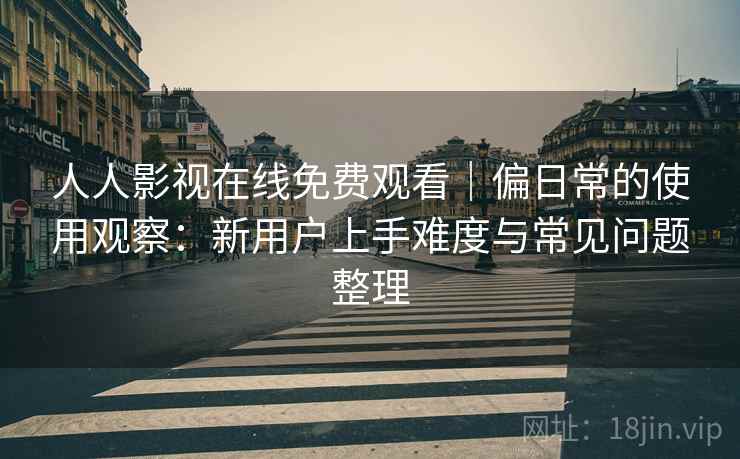 人人影视在线免费观看|偏日常的使用观察:新用户上手难度与常见问题整理 人人影视在线免费观看|偏日常的使用观察:新用户上手难度与常见问题整理
