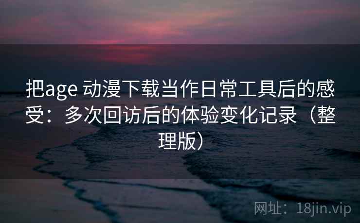 把age 动漫下载当作日常工具后的感受：多次回访后的体验变化记录（整理版）