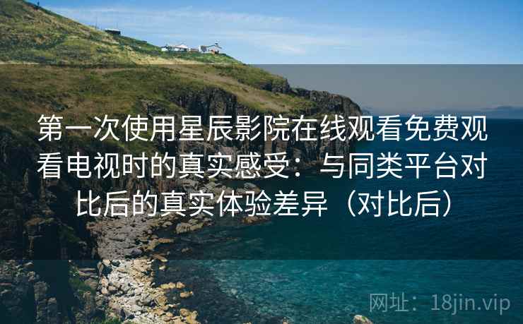 第一次使用星辰影院在线观看免费观看电视时的真实感受：与同类平台对比后的真实体验差异（对比后）
