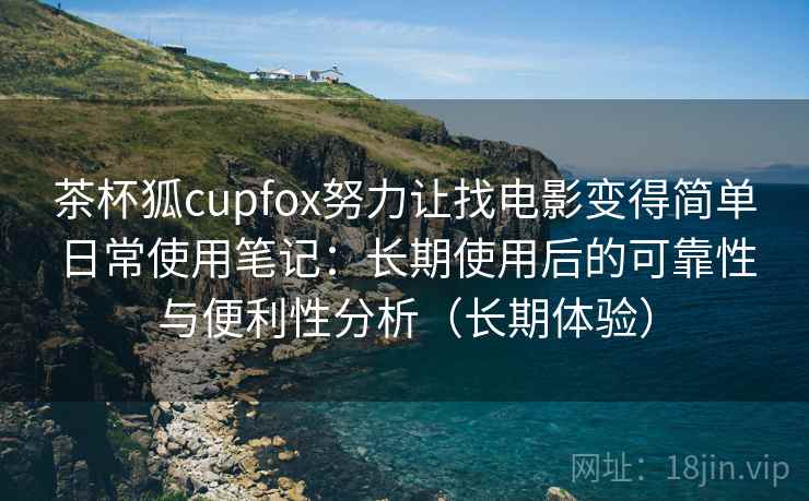 茶杯狐cupfox努力让找电影变得简单日常使用笔记：长期使用后的可靠性与便利性分析（长期体验）