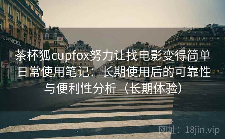 茶杯狐cupfox努力让找电影变得简单日常使用笔记：长期使用后的可靠性与便利性分析（长期体验）