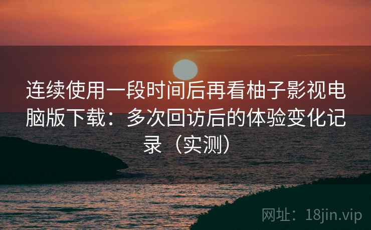 连续使用一段时间后再看柚子影视电脑版下载：多次回访后的体验变化记录（实测）