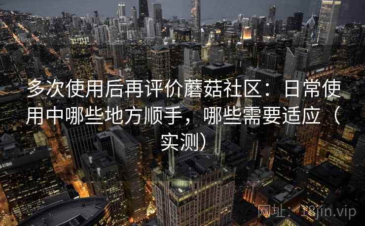 多次使用后再评价蘑菇社区:日常使用中哪些地方顺手,哪些需要适应(实测) 多次使用后再评价蘑菇社区:日常使用中哪些地方顺手,哪些需要适应(实测)