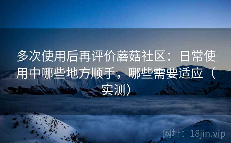 多次使用后再评价蘑菇社区：日常使用中哪些地方顺手，哪些需要适应（实测）